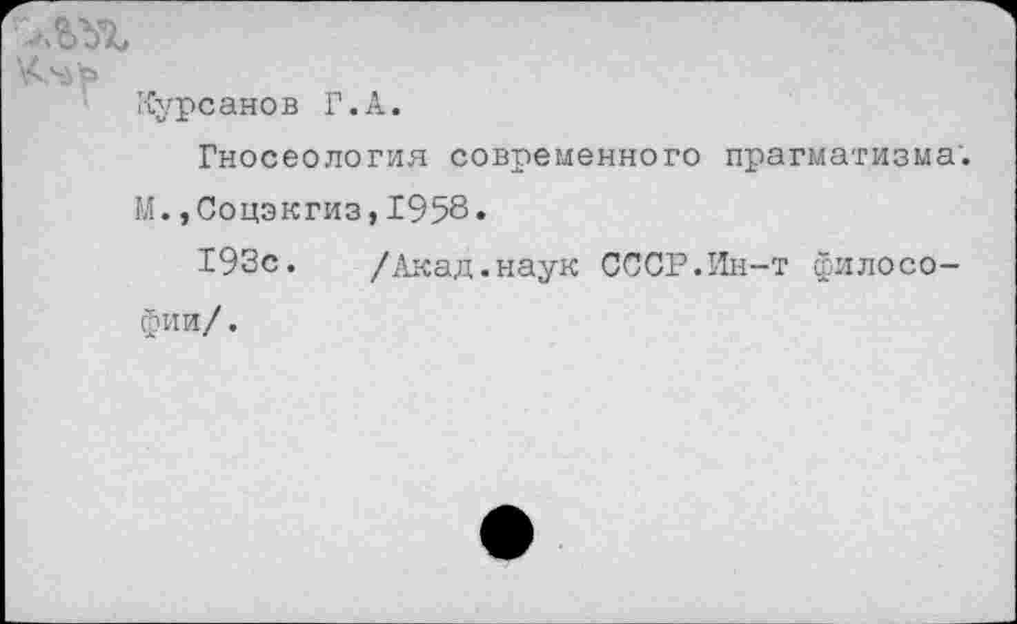 ﻿Курсанов Г.А.
Гносеология современного прагматизма. М.,Соцэкгиз,1958•
193с.	/Акад.наук СССР.Ин-т филосо-
фии/.